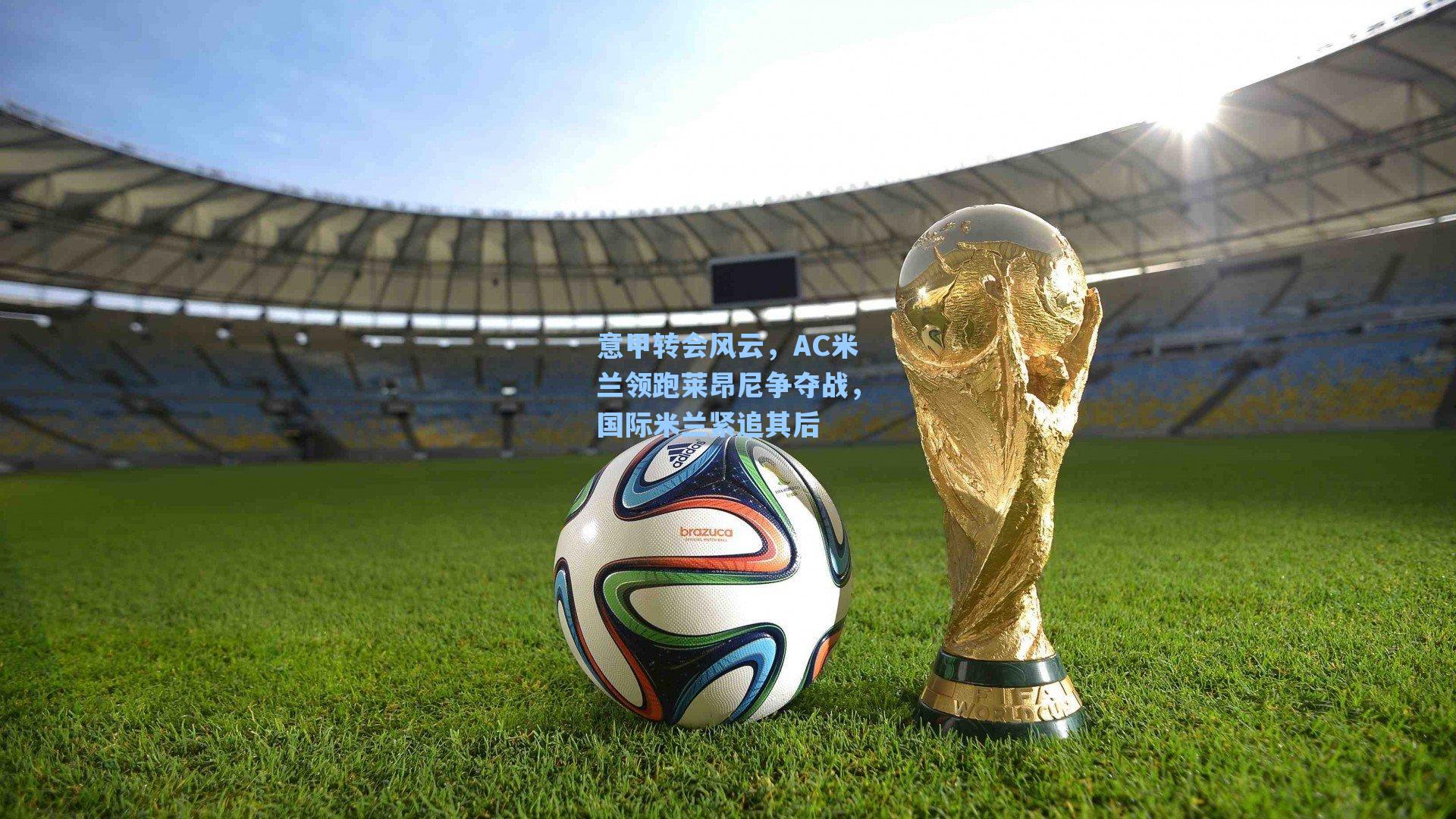 意甲转会风云，AC米兰领跑莱昂尼争夺战，国际米兰紧追其后