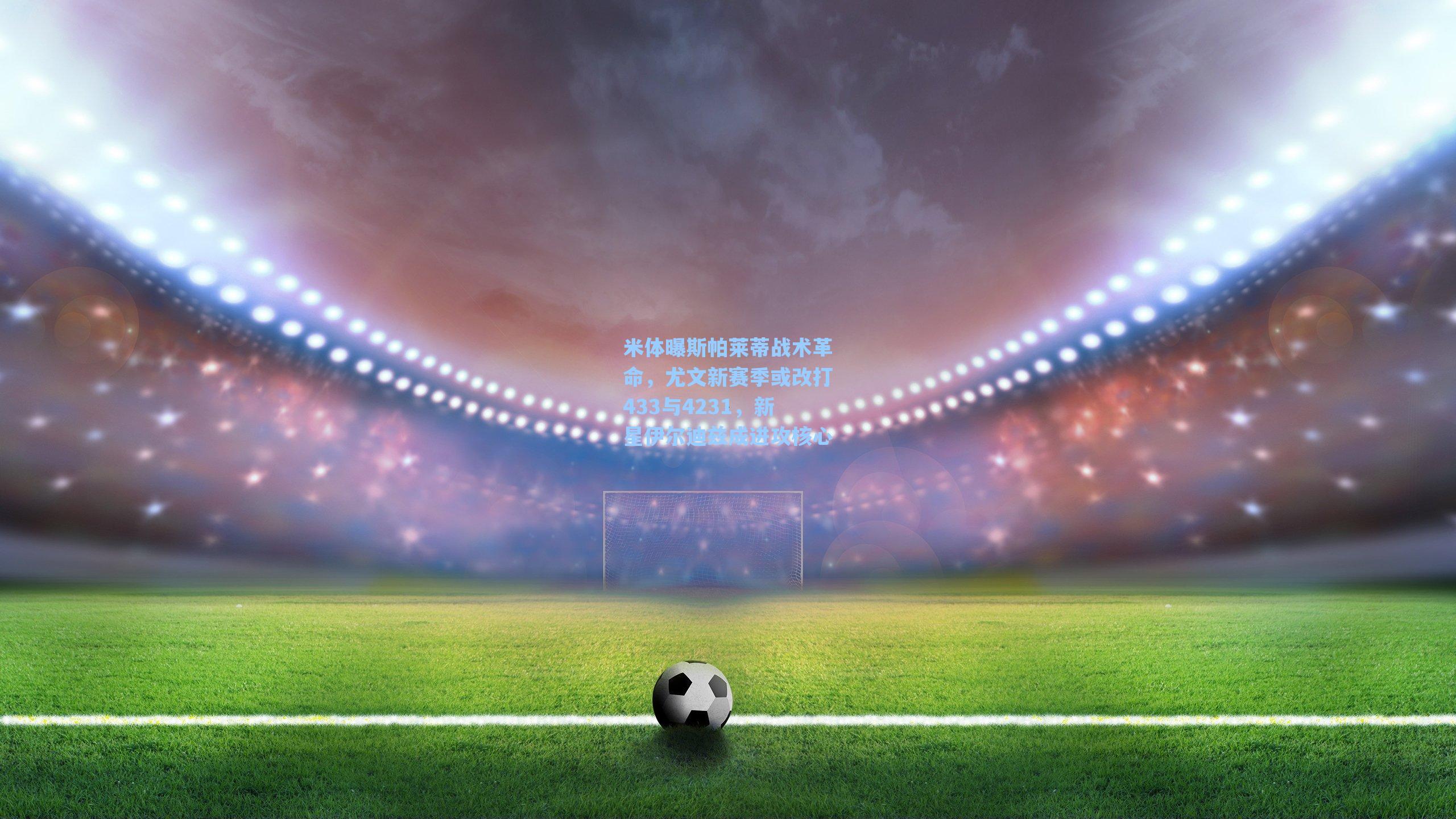 米体曝斯帕莱蒂战术革命，尤文新赛季或改打433与4231，新星伊尔迪兹成进攻核心