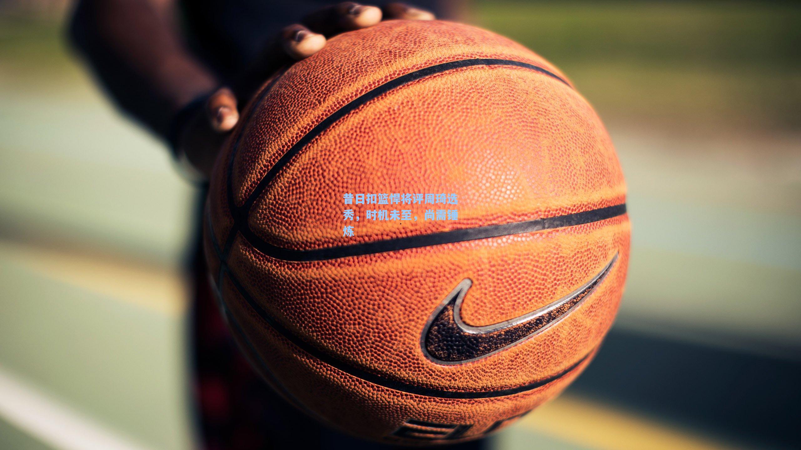 昔日扣篮悍将评周琦选秀,时机未至,尚需锤炼