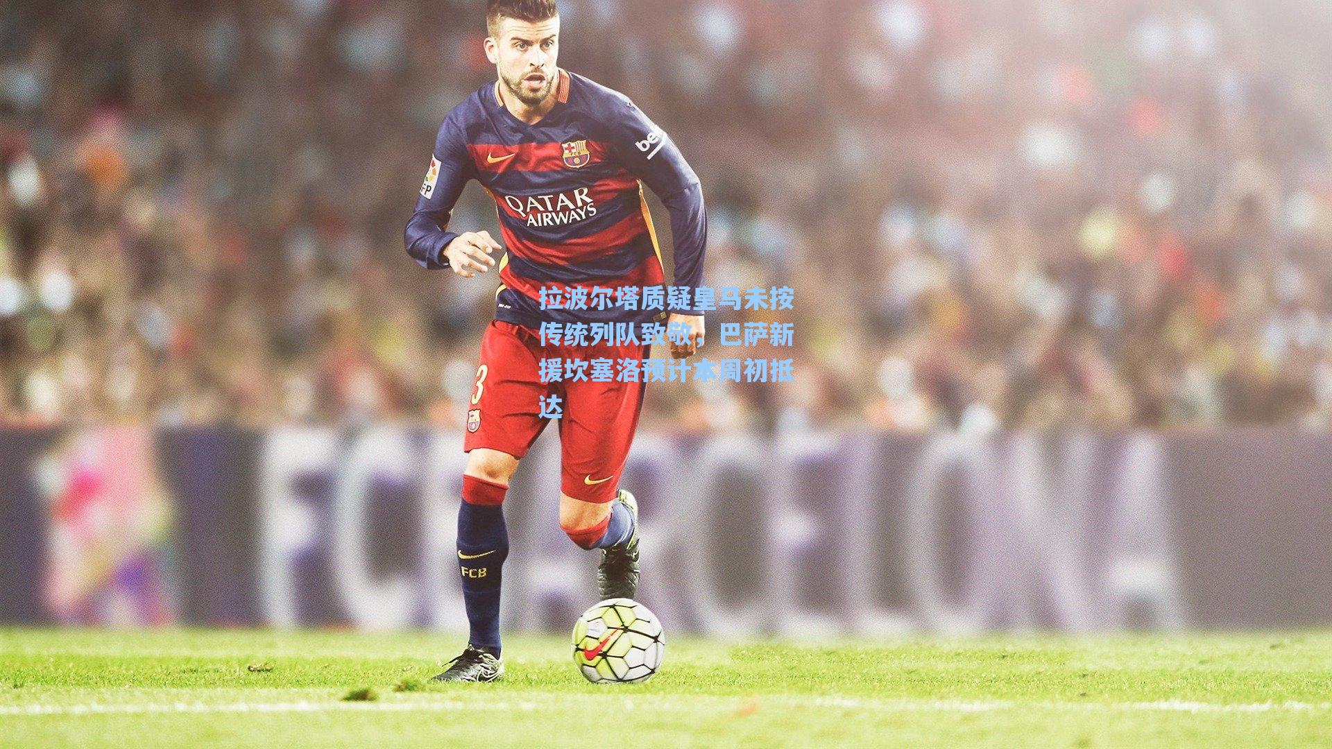拉波尔塔质疑皇马未按传统列队致敬,巴萨新援坎塞洛预计本周初抵达