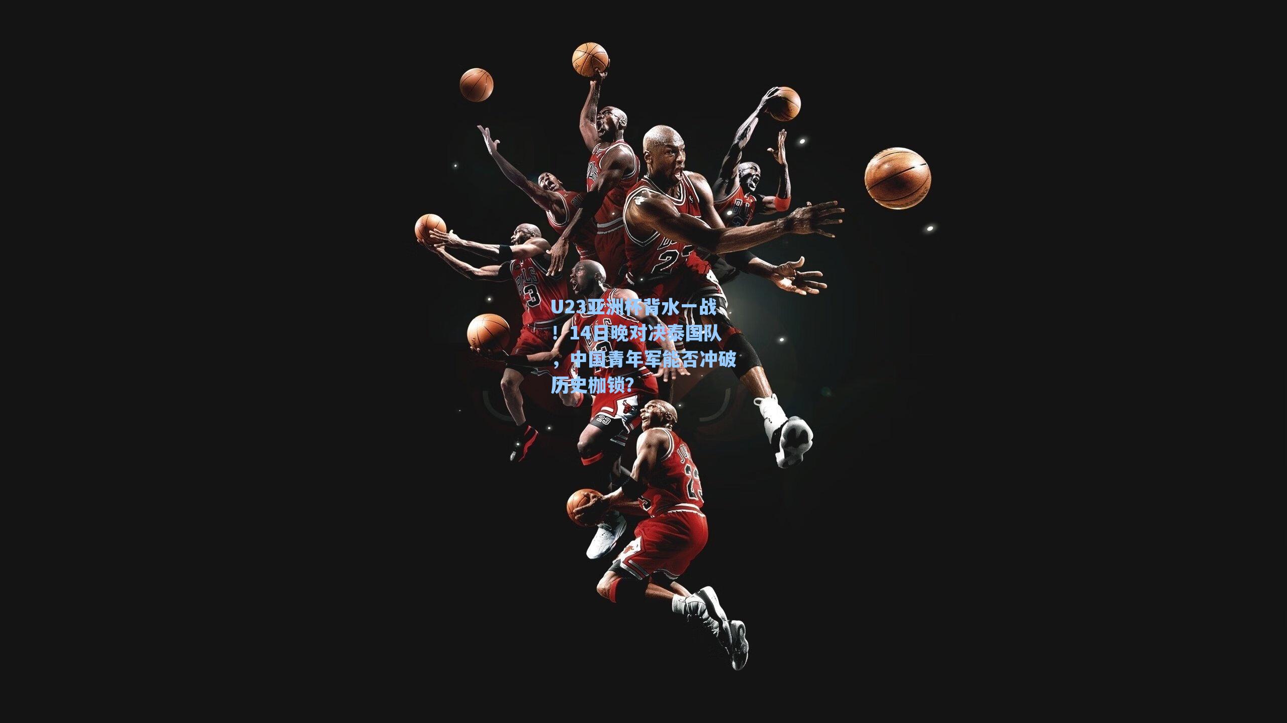 U23亚洲杯背水一战!14日晚对决泰国队,中国青年军能否冲破历史枷锁?